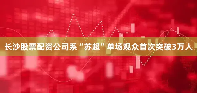 长沙股票配资公司系“苏超”单场观众首次突破3万人