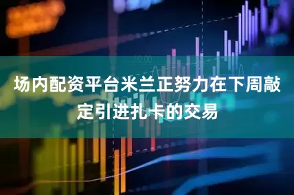 场内配资平台米兰正努力在下周敲定引进扎卡的交易