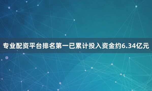 专业配资平台排名第一已累计投入资金约6.34亿元