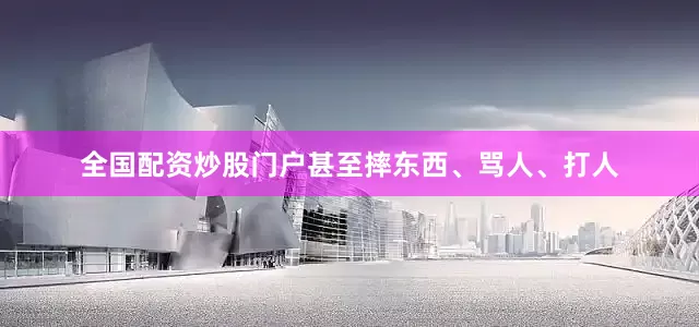 全国配资炒股门户甚至摔东西、骂人、打人