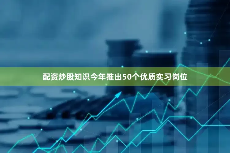 配资炒股知识今年推出50个优质实习岗位