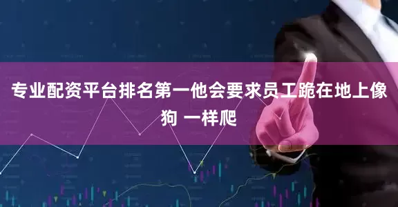 专业配资平台排名第一他会要求员工跪在地上像狗 一样爬