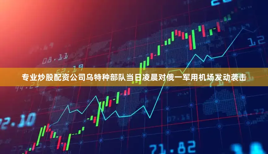 专业炒股配资公司乌特种部队当日凌晨对俄一军用机场发动袭击