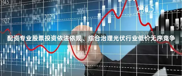 配资专业股票投资依法依规、综合治理光伏行业低价无序竞争