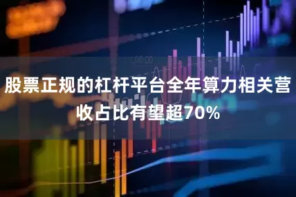 股票正规的杠杆平台全年算力相关营收占比有望超70%