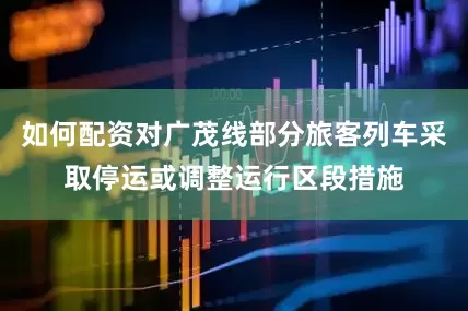 如何配资对广茂线部分旅客列车采取停运或调整运行区段措施