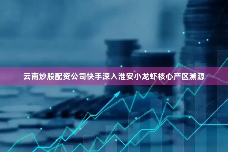 云南炒股配资公司快手深入淮安小龙虾核心产区溯源
