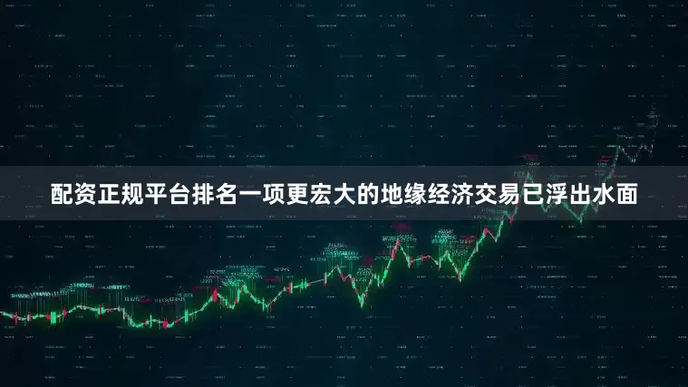 配资正规平台排名一项更宏大的地缘经济交易已浮出水面