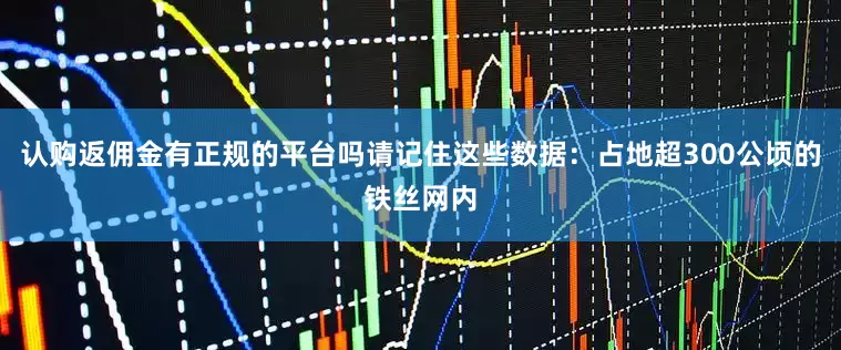认购返佣金有正规的平台吗请记住这些数据：占地超300公顷的铁丝网内