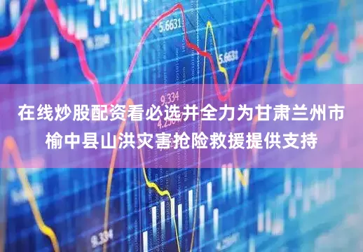 在线炒股配资看必选并全力为甘肃兰州市榆中县山洪灾害抢险救援提供支持