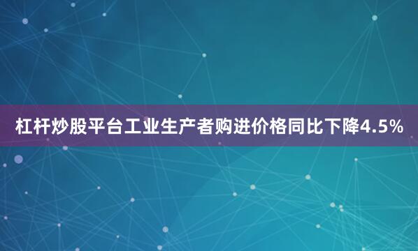 杠杆炒股平台工业生产者购进价格同比下降4.5%