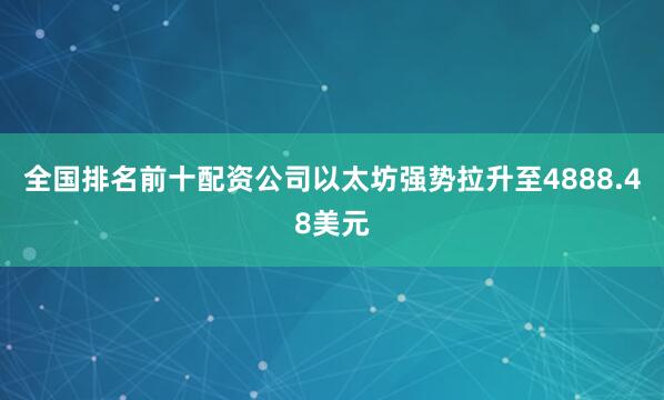 全国排名前十配资公司以太坊强势拉升至4888.48美元