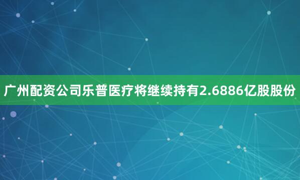 广州配资公司乐普医疗将继续持有2.6886亿股股份