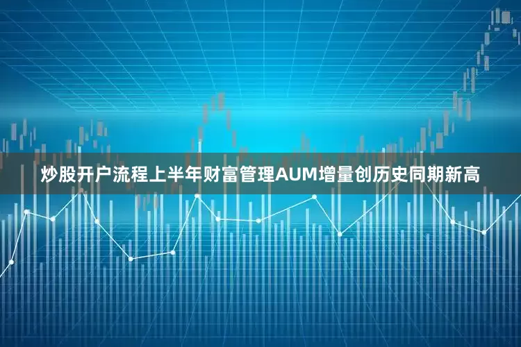 炒股开户流程上半年财富管理AUM增量创历史同期新高
