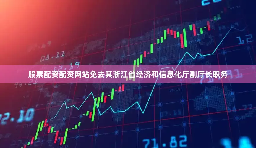 股票配资配资网站免去其浙江省经济和信息化厅副厅长职务