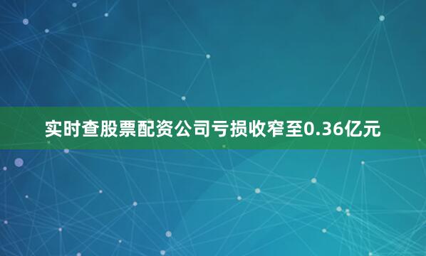 实时查股票配资公司亏损收窄至0.36亿元