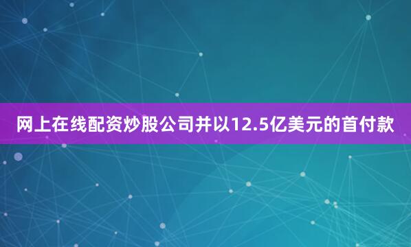 网上在线配资炒股公司并以12.5亿美元的首付款