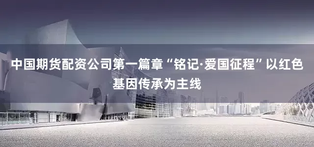 中国期货配资公司第一篇章“铭记·爱国征程”以红色基因传承为主线