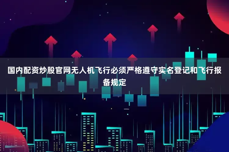 国内配资炒股官网无人机飞行必须严格遵守实名登记和飞行报备规定