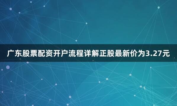 广东股票配资开户流程详解正股最新价为3.27元